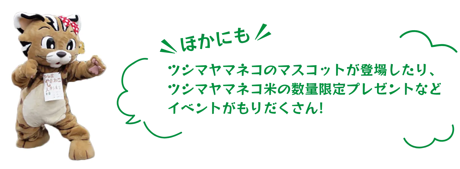 ほかにもツシマヤマネコのマスコットが登場したり、ツシマヤマネコ米の数量限定プレゼントなどイベントがもりだくさん!